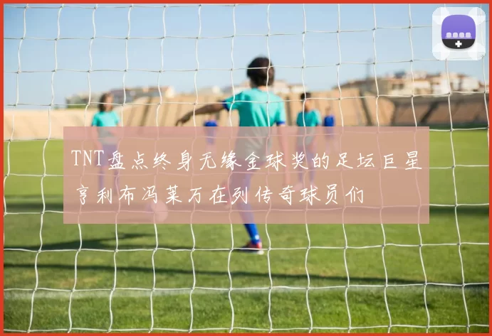 TNT盘点终身无缘金球奖的足坛巨星亨利布冯莱万在列传奇球员们